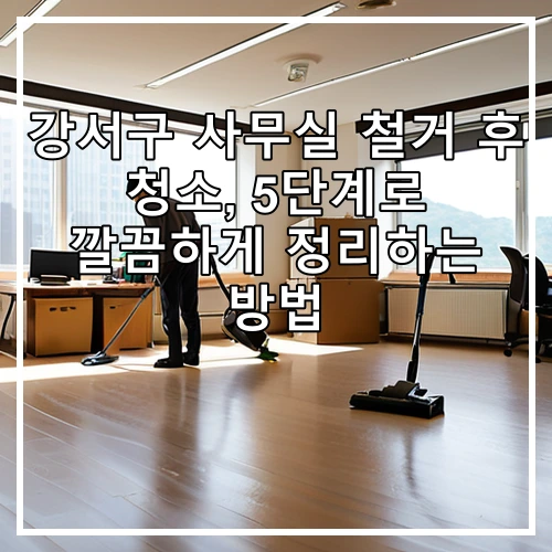 강서구 사무실 철거 후 청소, 5단계로 깔끔하게 정리하는 방법