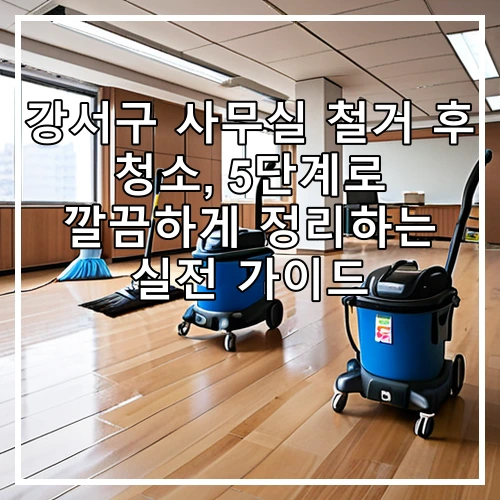 강서구 사무실 철거 후 청소, 5단계로 깔끔하게 정리하는 실전 가이드