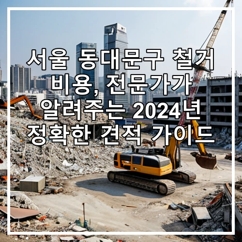 서울 동대문구 철거 비용, 전문가가 알려주는 2024년 정확한 견적 가이드