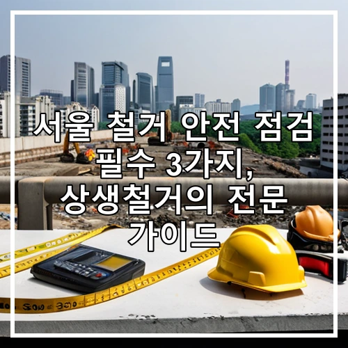 서울 철거 안전 점검 필수 3가지, 상생철거의 전문 가이드